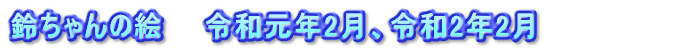 鈴ちゃんの絵　　令和元年2月、令和2年2月　　　　　　